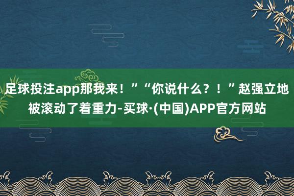 足球投注app那我来！”“你说什么？！”赵强立地被滚动了着重力-买球·(中国)APP官方网站