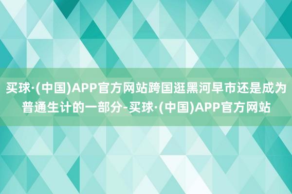 买球·(中国)APP官方网站跨国逛黑河早市还是成为普通生计的一部分-买球·(中国)APP官方网站