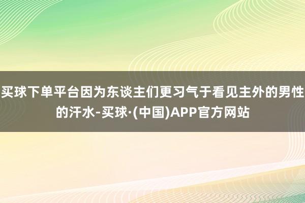 买球下单平台因为东谈主们更习气于看见主外的男性的汗水-买球·(中国)APP官方网站