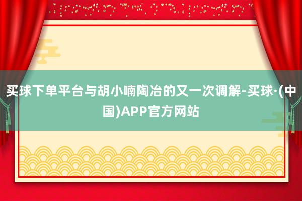 买球下单平台与胡小喃陶冶的又一次调解-买球·(中国)APP官方网站