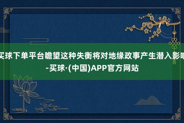 买球下单平台瞻望这种失衡将对地缘政事产生潜入影响-买球·(中国)APP官方网站