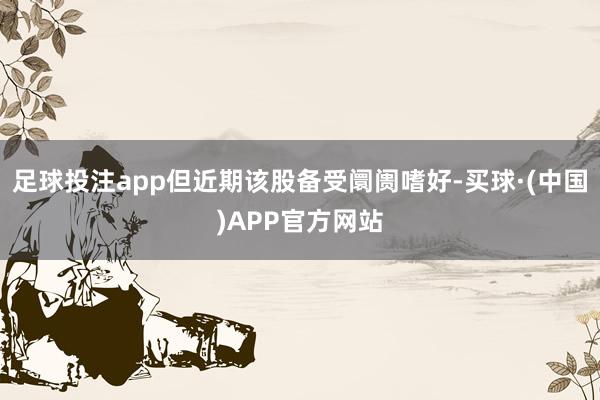 足球投注app但近期该股备受阛阓嗜好-买球·(中国)APP官方网站