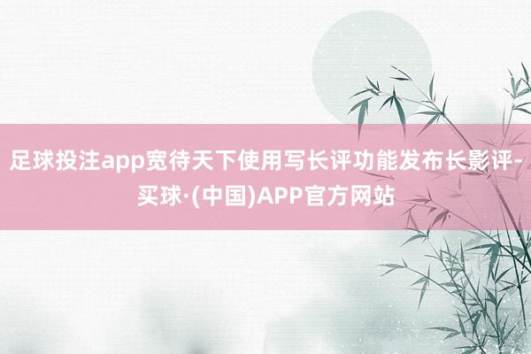 足球投注app宽待天下使用写长评功能发布长影评-买球·(中国)APP官方网站