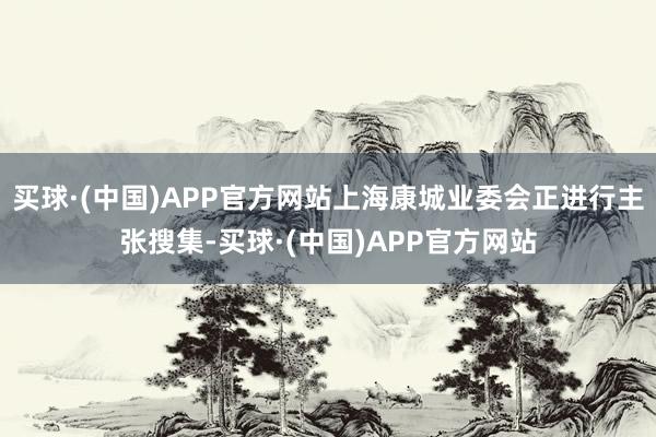 买球·(中国)APP官方网站上海康城业委会正进行主张搜集-买球·(中国)APP官方网站