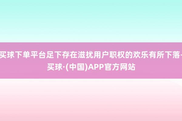 买球下单平台足下存在滋扰用户职权的欢乐有所下落-买球·(中国)APP官方网站