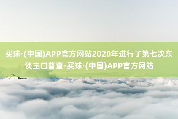 买球·(中国)APP官方网站2020年进行了第七次东谈主口普查-买球·(中国)APP官方网站