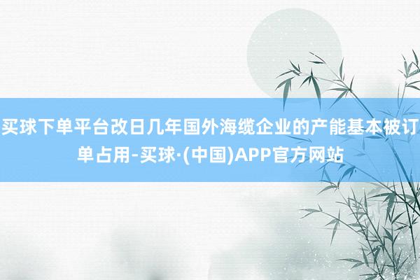 买球下单平台改日几年国外海缆企业的产能基本被订单占用-买球·(中国)APP官方网站