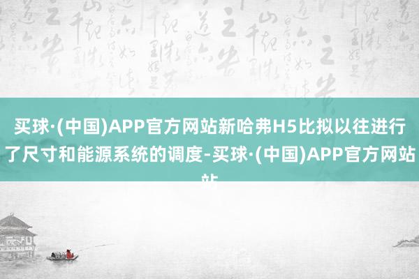 买球·(中国)APP官方网站新哈弗H5比拟以往进行了尺寸和能源系统的调度-买球·(中国)APP官方网站