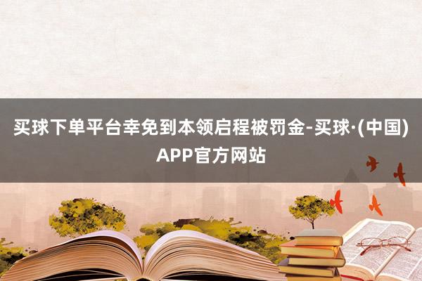 买球下单平台幸免到本领启程被罚金-买球·(中国)APP官方网站