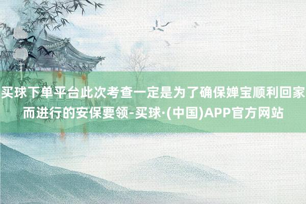 买球下单平台此次考查一定是为了确保婵宝顺利回家而进行的安保要领-买球·(中国)APP官方网站