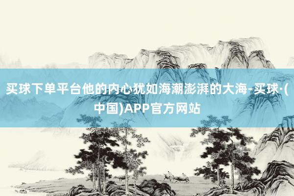 买球下单平台他的内心犹如海潮澎湃的大海-买球·(中国)APP官方网站