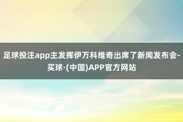 足球投注app主发挥伊万科维奇出席了新闻发布会-买球·(中国)APP官方网站