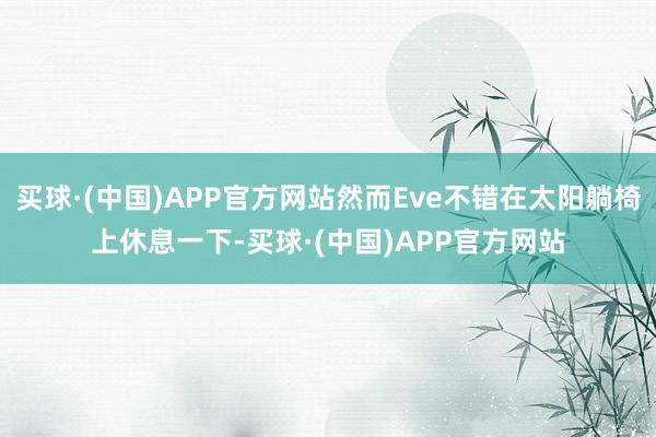 买球·(中国)APP官方网站然而Eve不错在太阳躺椅上休息一下-买球·(中国)APP官方网站