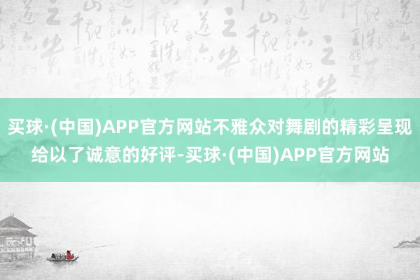 买球·(中国)APP官方网站不雅众对舞剧的精彩呈现给以了诚意的好评-买球·(中国)APP官方网站