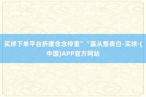 买球下单平台折腰念念梓里”“露从整夜白-买球·(中国)APP官方网站