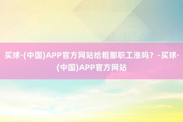 买球·(中国)APP官方网站给粗鄙职工涨吗？-买球·(中国)APP官方网站