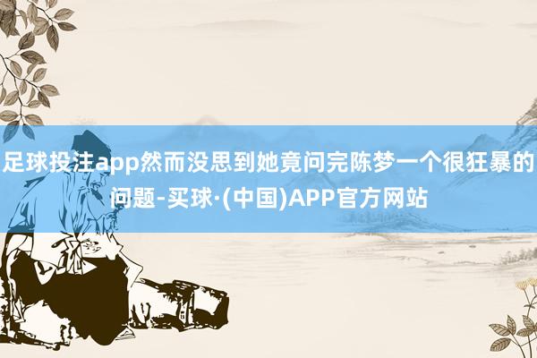 足球投注app然而没思到她竟问完陈梦一个很狂暴的问题-买球·(中国)APP官方网站