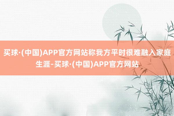 买球·(中国)APP官方网站称我方平时很难融入家庭生涯-买球·(中国)APP官方网站