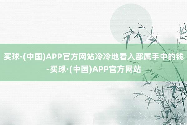 买球·(中国)APP官方网站冷冷地看入部属手中的钱-买球·(中国)APP官方网站