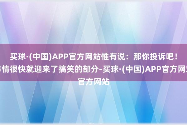 买球·(中国)APP官方网站惟有说：那你投诉吧！事情很快就迎来了搞笑的部分-买球·(中国)APP官方网站