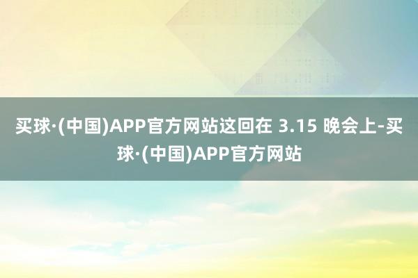 买球·(中国)APP官方网站这回在 3.15 晚会上-买球·(中国)APP官方网站