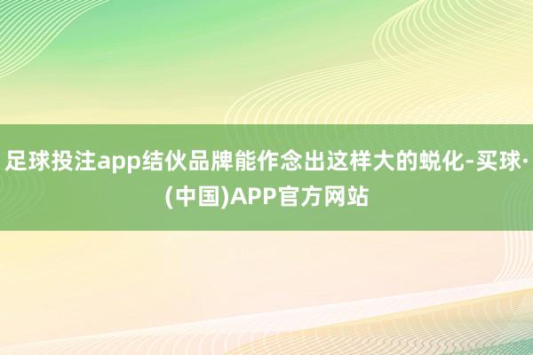 足球投注app结伙品牌能作念出这样大的蜕化-买球·(中国)APP官方网站