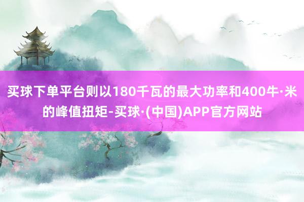 买球下单平台则以180千瓦的最大功率和400牛·米的峰值扭矩-买球·(中国)APP官方网站