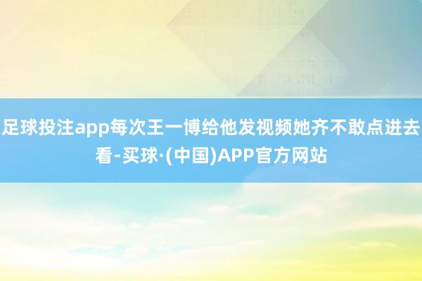 足球投注app每次王一博给他发视频她齐不敢点进去看-买球·(中国)APP官方网站