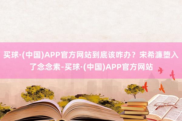 买球·(中国)APP官方网站到底该咋办？宋希濂堕入了念念索-买球·(中国)APP官方网站