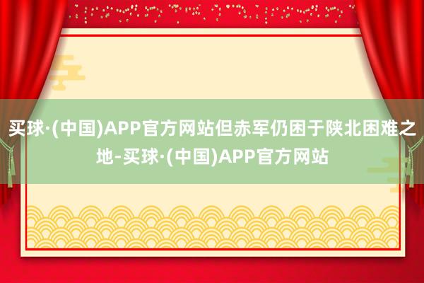 买球·(中国)APP官方网站但赤军仍困于陕北困难之地-买球·(中国)APP官方网站