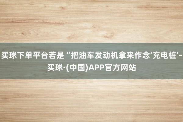 买球下单平台若是“把油车发动机拿来作念‘充电桩’-买球·(中国)APP官方网站