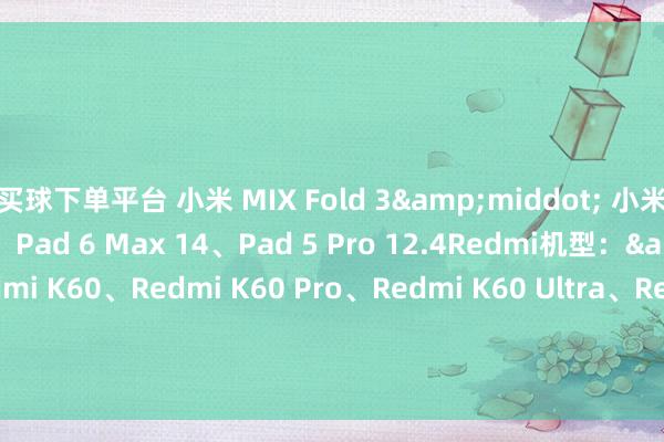 买球下单平台 小米 MIX Fold 3&middot; 小米 Pad 6、Pad 6 Pro、Pad 6 Max 14、Pad 5 Pro 12.4Redmi机型：&middot; Redmi K60、Redmi K60 Pro、Redmi K60 Ultra、Redmi K60E&middot; Redmi K50、Redmi K50 Pro、Redmi K50 至尊回归版、Redmi K50