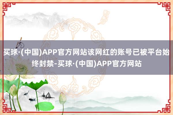 买球·(中国)APP官方网站该网红的账号已被平台始终封禁-买球·(中国)APP官方网站