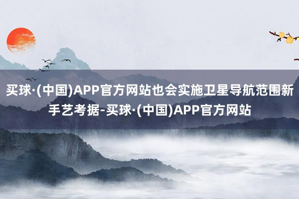 买球·(中国)APP官方网站也会实施卫星导航范围新手艺考据-买球·(中国)APP官方网站