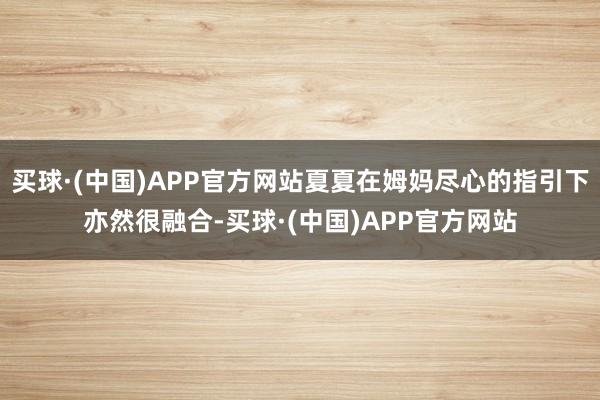 买球·(中国)APP官方网站夏夏在姆妈尽心的指引下亦然很融合-买球·(中国)APP官方网站