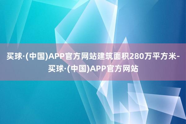 买球·(中国)APP官方网站建筑面积280万平方米-买球·(中国)APP官方网站