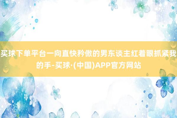 买球下单平台一向直快矜傲的男东谈主红着眼抓紧我的手-买球·(中国)APP官方网站