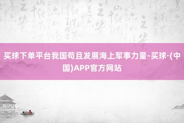 买球下单平台我国苟且发展海上军事力量-买球·(中国)APP官方网站