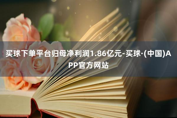 买球下单平台归母净利润1.86亿元-买球·(中国)APP官方网站