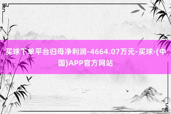 买球下单平台归母净利润-4664.07万元-买球·(中国)APP官方网站