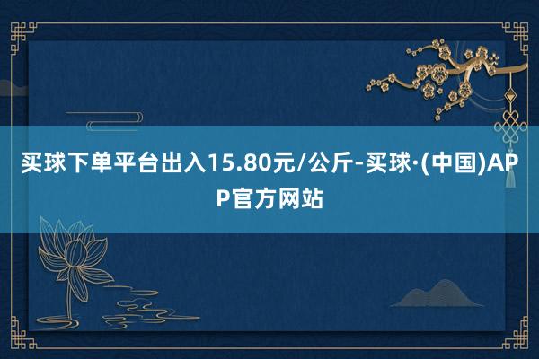 买球下单平台出入15.80元/公斤-买球·(中国)APP官方网站