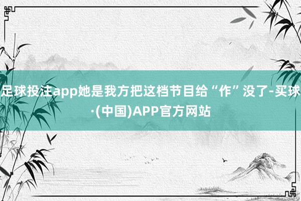 足球投注app她是我方把这档节目给“作”没了-买球·(中国)APP官方网站