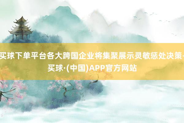 买球下单平台各大跨国企业将集聚展示灵敏惩处决策-买球·(中国)APP官方网站