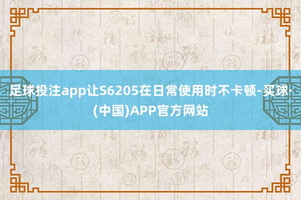 足球投注app让S6205在日常使用时不卡顿-买球·(中国)APP官方网站