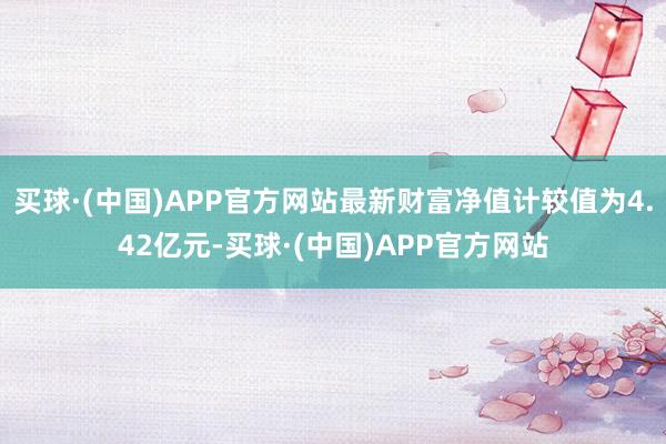 买球·(中国)APP官方网站最新财富净值计较值为4.42亿元-买球·(中国)APP官方网站