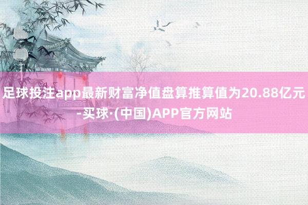 足球投注app最新财富净值盘算推算值为20.88亿元-买球·(中国)APP官方网站