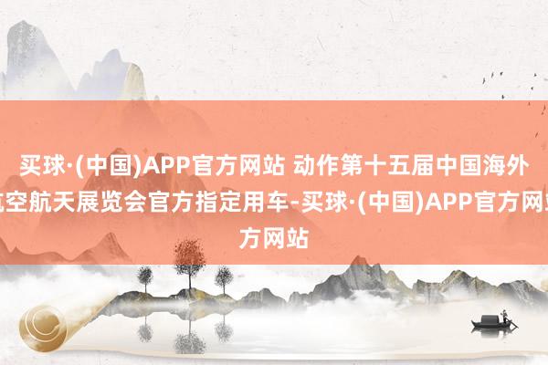 买球·(中国)APP官方网站 动作第十五届中国海外航空航天展览会官方指定用车-买球·(中国)APP官方网站