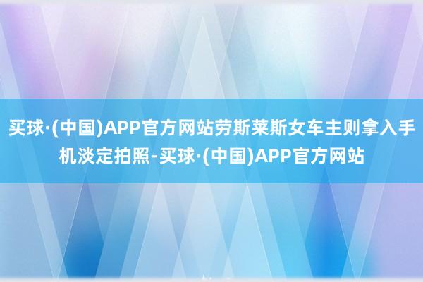 买球·(中国)APP官方网站劳斯莱斯女车主则拿入手机淡定拍照-买球·(中国)APP官方网站