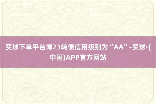 买球下单平台博23转债信用级别为“AA”-买球·(中国)APP官方网站