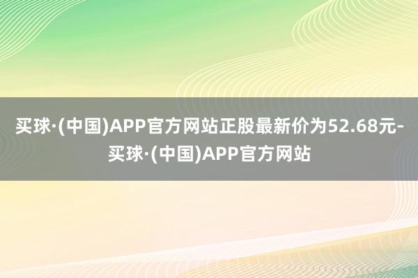 买球·(中国)APP官方网站正股最新价为52.68元-买球·(中国)APP官方网站